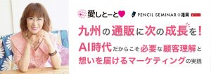 ペンシルセミナー@福岡 九州の通販に次の成長を! 〜AI時代だからこそ必要な顧客理解と、想いを届けるマーケティングの実践〜